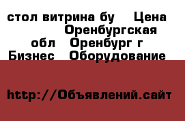 стол витрина бу. › Цена ­ 2 500 - Оренбургская обл., Оренбург г. Бизнес » Оборудование   